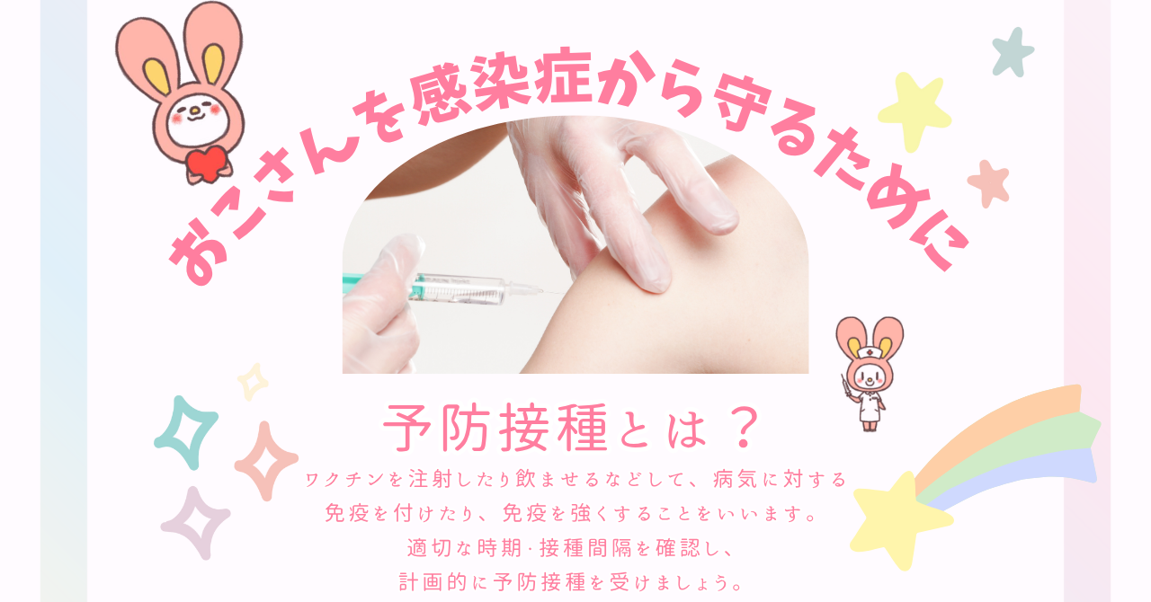 おこさんを感染症から守るために。予防接種とは？ワクチンを注射したり飲ませるなどして、病気に対する免疫を付けたり、免疫を強くすることをいいます。適切な時期・接種間隔を確認し、計画的に予防接種を受けましょう。